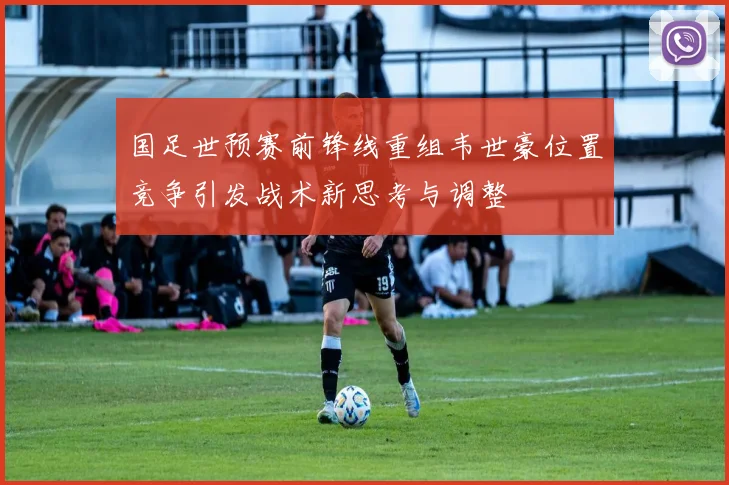 国足世预赛前锋线重组韦世豪位置竞争引发战术新思考与调整