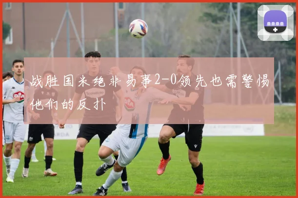 战胜国米绝非易事2-0领先也需警惕他们的反扑