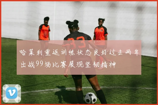 哈莱利重返训练状态良好过去两年出战99场比赛展现坚韧精神