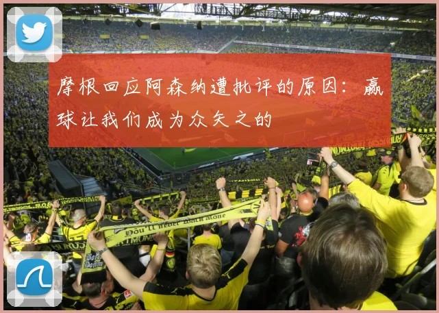 摩根回应阿森纳遭批评的原因：赢球让我们成为众矢之的