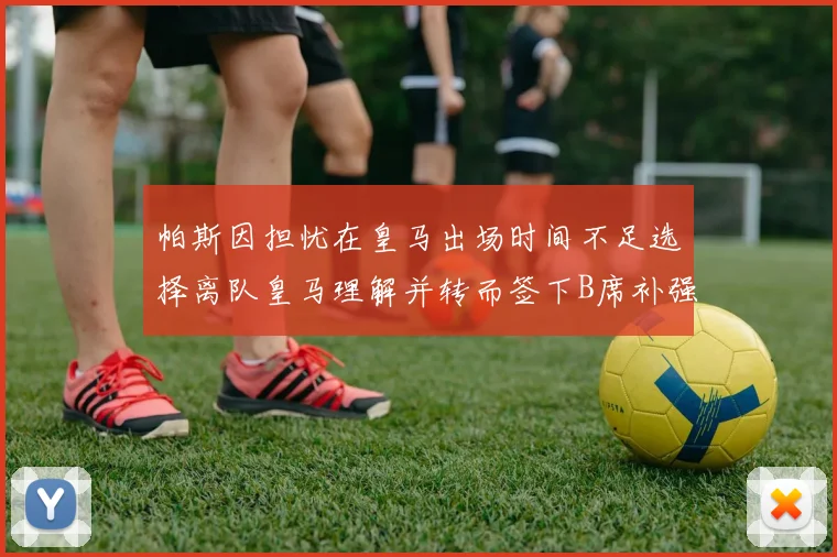 帕斯因担忧在皇马出场时间不足选择离队皇马理解并转而签下B席补强阵容