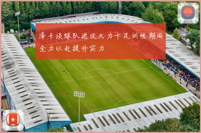 泽卡谈球队进攻火力十足训练期间全力以赴提升实力