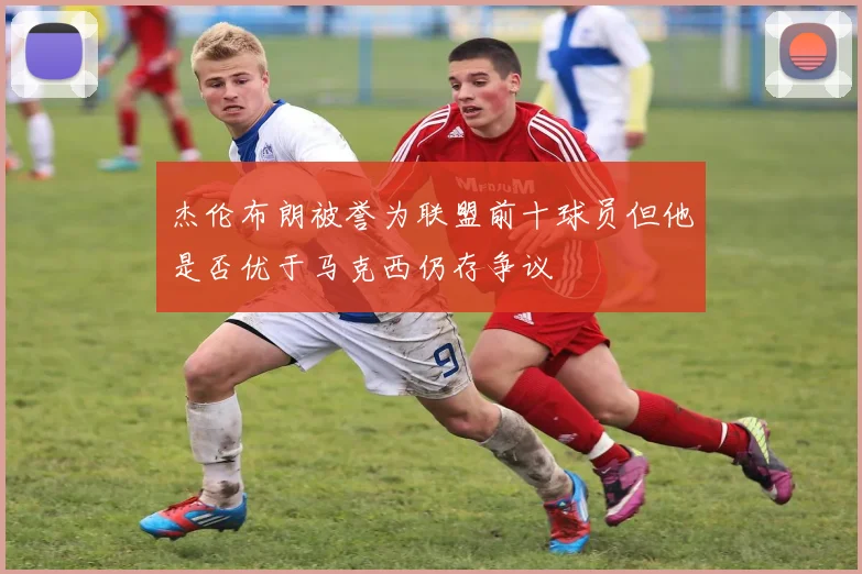 杰伦布朗被誉为联盟前十球员但他是否优于马克西仍存争议