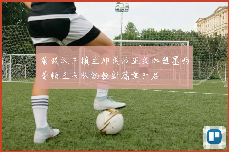 前武汉三镇主帅莫拉正式加盟墨西哥帕丘卡队执教新篇章开启