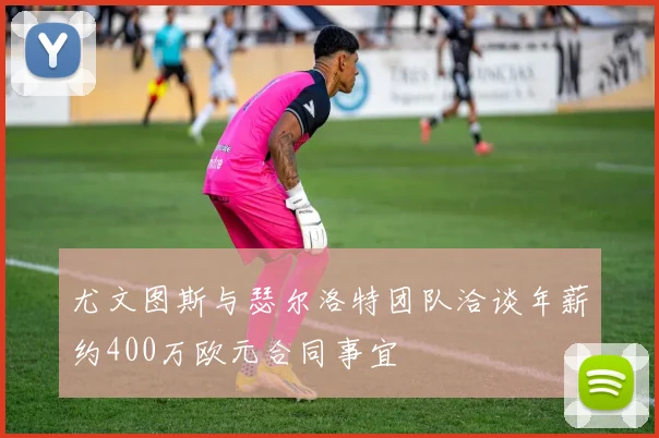 尤文图斯与瑟尔洛特团队洽谈年薪约400万欧元合同事宜