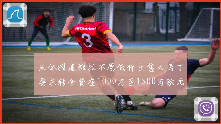 米体报道维拉不愿低价出售大马丁要求转会费在1000万至1500万欧元之间