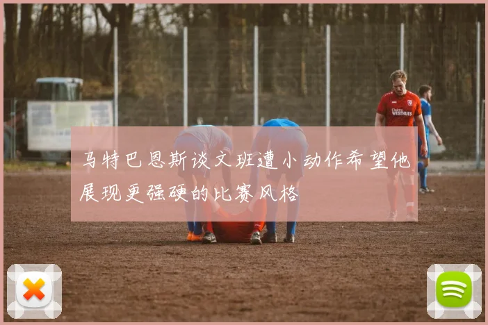 马特巴恩斯谈文班遭小动作希望他展现更强硬的比赛风格