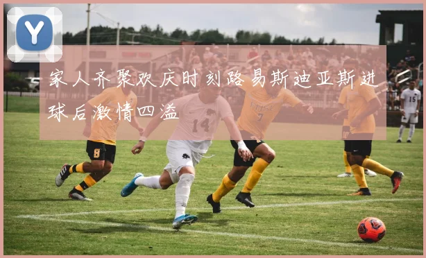 家人齐聚欢庆时刻路易斯迪亚斯进球后激情四溢