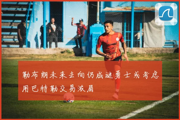 勒布朗未来去向仍成谜勇士或考虑用巴特勒交易浓眉