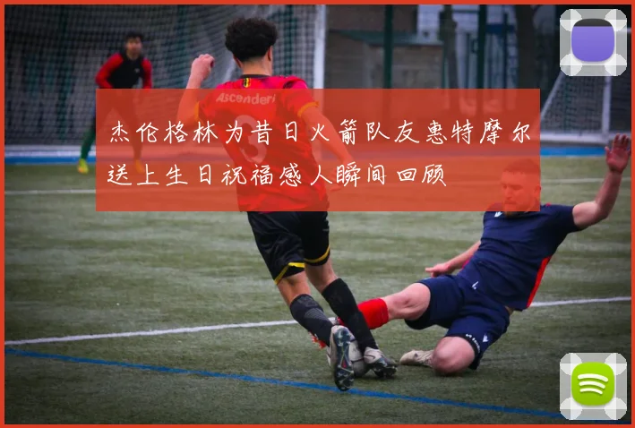 杰伦格林为昔日火箭队友惠特摩尔送上生日祝福感人瞬间回顾