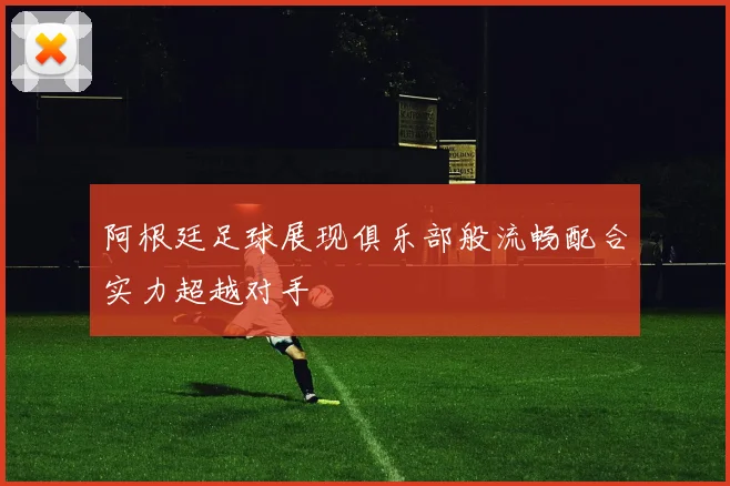 阿根廷足球展现俱乐部般流畅配合实力超越对手