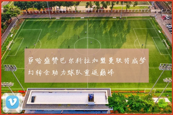 萨哈盛赞巴尔科拉加盟曼联将成梦幻转会助力球队重返巅峰