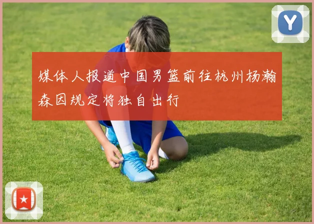 媒体人报道中国男篮前往杭州杨瀚森因规定将独自出行
