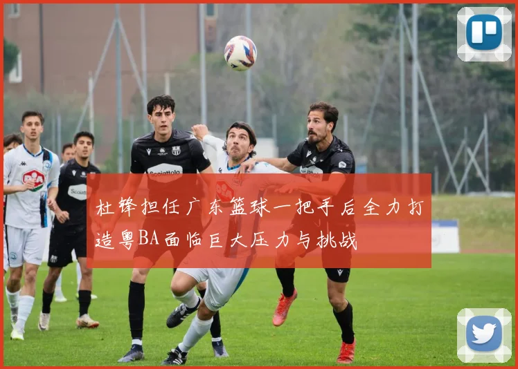 杜锋担任广东篮球一把手后全力打造粤BA面临巨大压力与挑战