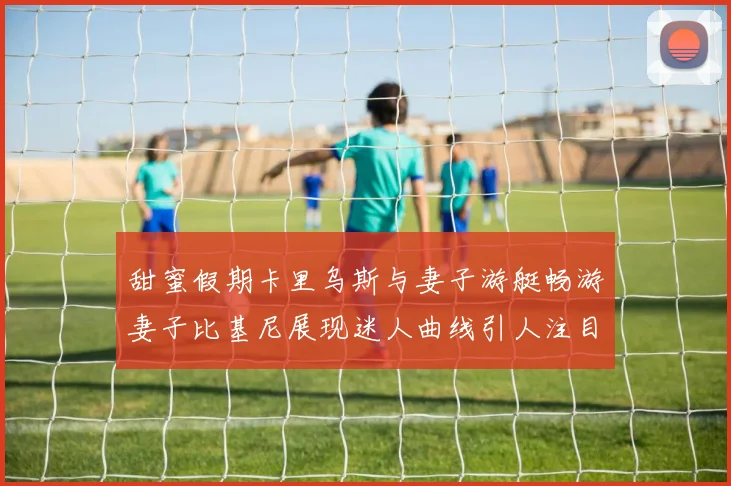甜蜜假期卡里乌斯与妻子游艇畅游妻子比基尼展现迷人曲线引人注目