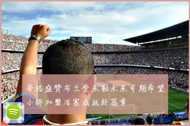 蒂格盛赞布兰登米勒未来可期希望小桥加盟活塞成就新篇章