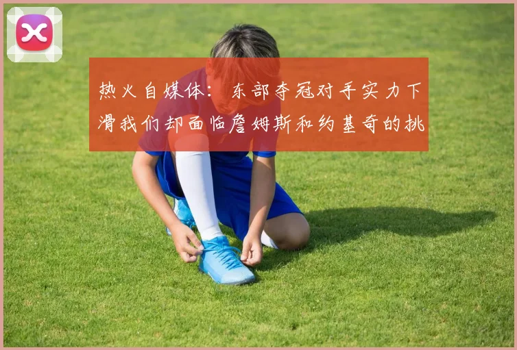 热火自媒体：东部夺冠对手实力下滑我们却面临詹姆斯和约基奇的挑战